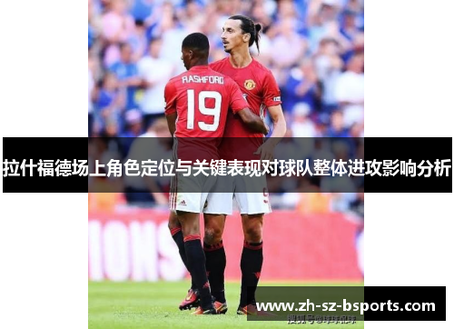 拉什福德场上角色定位与关键表现对球队整体进攻影响分析