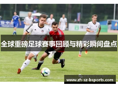 全球重磅足球赛事回顾与精彩瞬间盘点