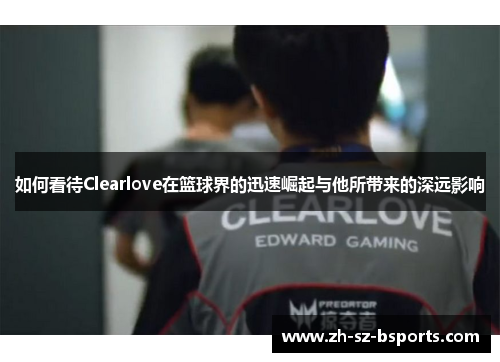 如何看待Clearlove在篮球界的迅速崛起与他所带来的深远影响