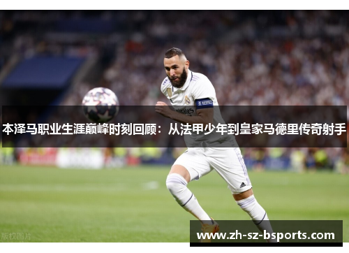 本泽马职业生涯巅峰时刻回顾：从法甲少年到皇家马德里传奇射手