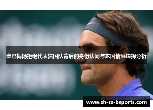 奥巴梅扬拒绝代表法国队背后的身份认同与家国情感抉择分析