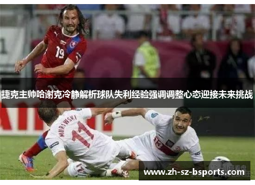 捷克主帅哈谢克冷静解析球队失利经验强调调整心态迎接未来挑战