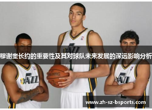 穆谢奎长约的重要性及其对球队未来发展的深远影响分析