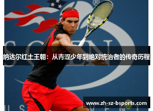 纳达尔红土王朝:从青涩少年到绝对统治者的传奇历程 纳达尔红土王朝:从青涩少年到绝对统治者的传奇历程