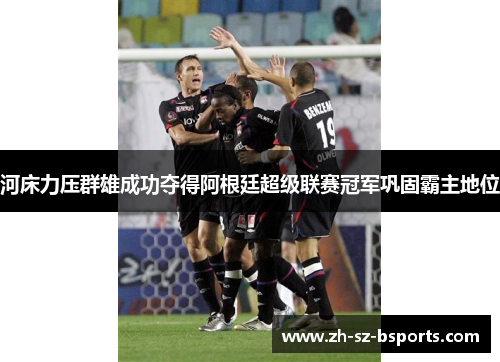 河床力压群雄成功夺得阿根廷超级联赛冠军巩固霸主地位 河床力压群雄成功夺得阿根廷超级联赛冠军巩固霸主地位