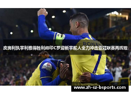 皮奥利执掌利雅得胜利帅印C罗迎新掌舵人全力冲击亚冠联赛再辉煌