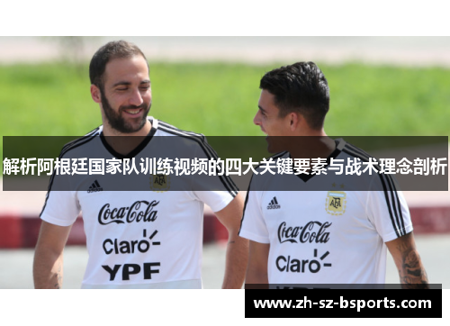 解析阿根廷国家队训练视频的四大关键要素与战术理念剖析