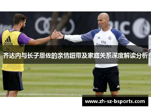 齐达内与长子恩佐的亲情纽带及家庭关系深度解读分析